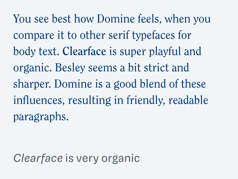 Clearface is very organic: 
You see best how Domine feels, when you compare it to other serif typefaces for body text. Clearface is super playful and organic. Besley seems a bit strict and sharper. Domine is a good blend of these influences, resulting in friendly, readable paragraphs.