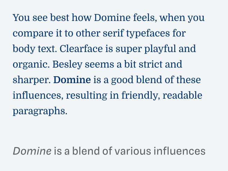Domine is a blend of various influences: 
You see best how Domine feels, when you compare it to other serif typefaces for body text. Clearface is super playful and organic. Besley seems a bit strict and sharper. Domine is a good blend of these influences, resulting in friendly, readable paragraphs.