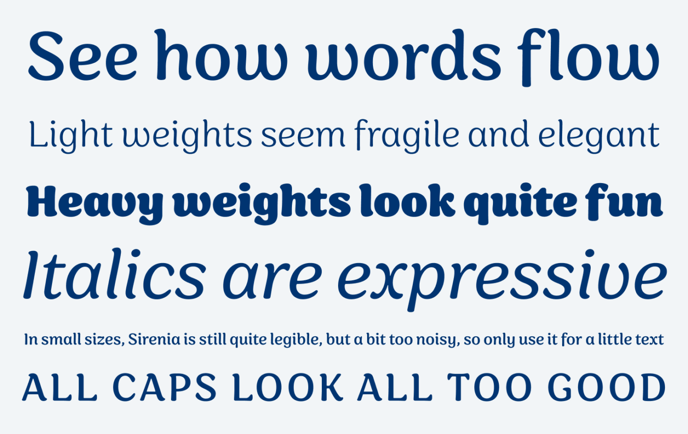See how words flow
Light weights seem fragile and elegant
Heavy weights look quite fun
Italics are expressive
In small sizes, Sirenia is still quite legible, but a bit too noisy, so only use it for a little text All Caps look all too good.