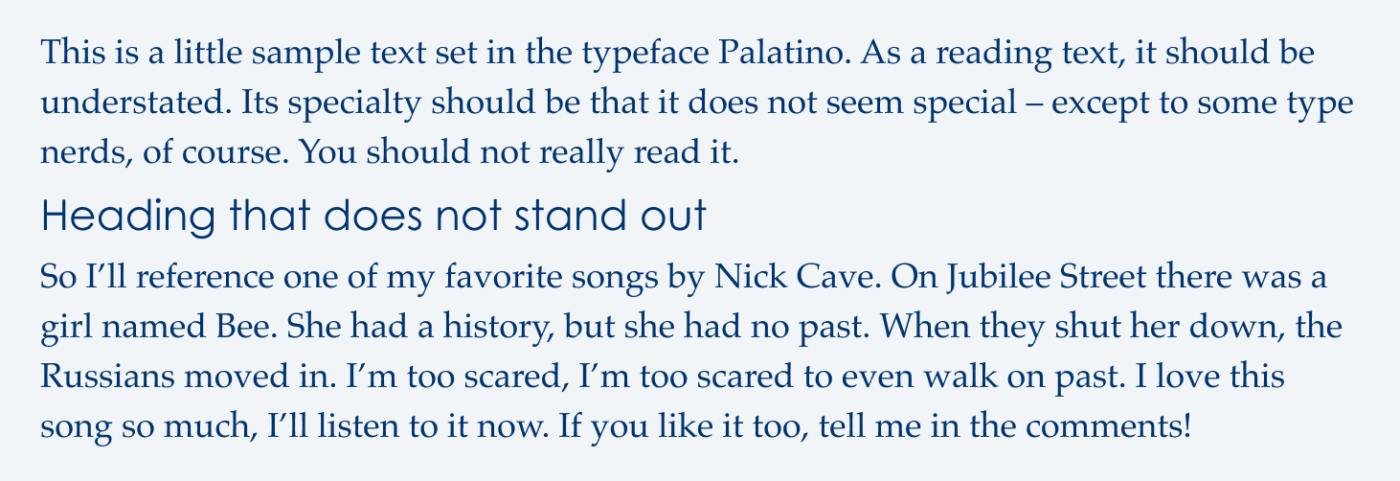 Heading that does not stand out This is a little sample text set in the typeface Palatino. As a reading text, it should be understated. Its specialty should be that it does not seem special - except to some type nerds, of course. You should not really read it. So I’ll reference one of my favorite songs by Nick Cave. On Jubilee Street there was a girl named Bee. She had a history, but she had no past. When they shut her down, the Russians moved in. I’m too scared, I’m too scared to even walk on past. I love this song so much, I’ll listen to it now. If you like it too, tell me in the comments!