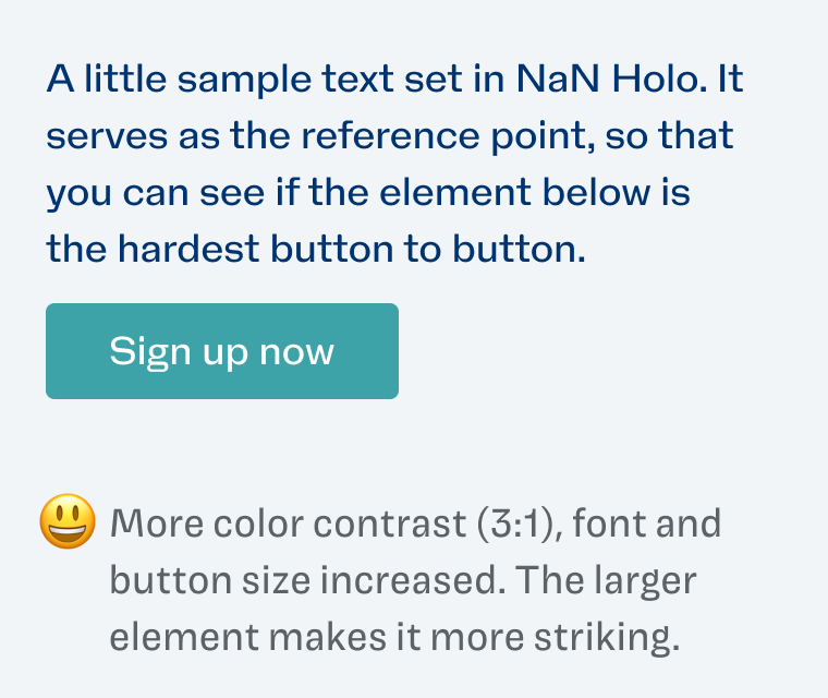 More color contrast (3:1), font and button size increased. The larger element makes it more striking.