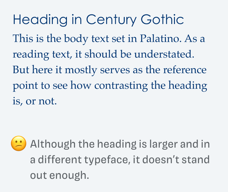 Although the heading is larger and in a different typeface, it doesn't stand out enough.

Heading in Century Gothic This is the body text set in Palatino. As a reading text, it should be understated. But here it mostly serves as the reference point to see how contrasting the heading is, or not. 