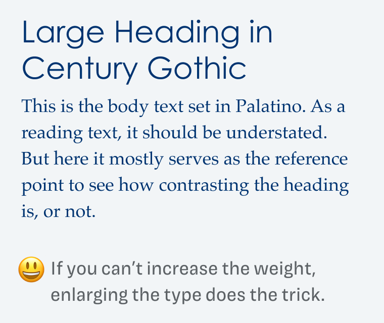 If you can’t increase the weight, enlarging the type does the trick.

Large Heading in Century Gothic