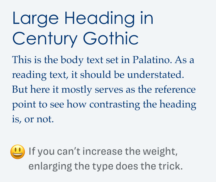 If you can’t increase the weight, enlarging the type does the trick.  Large Heading in Century Gothic