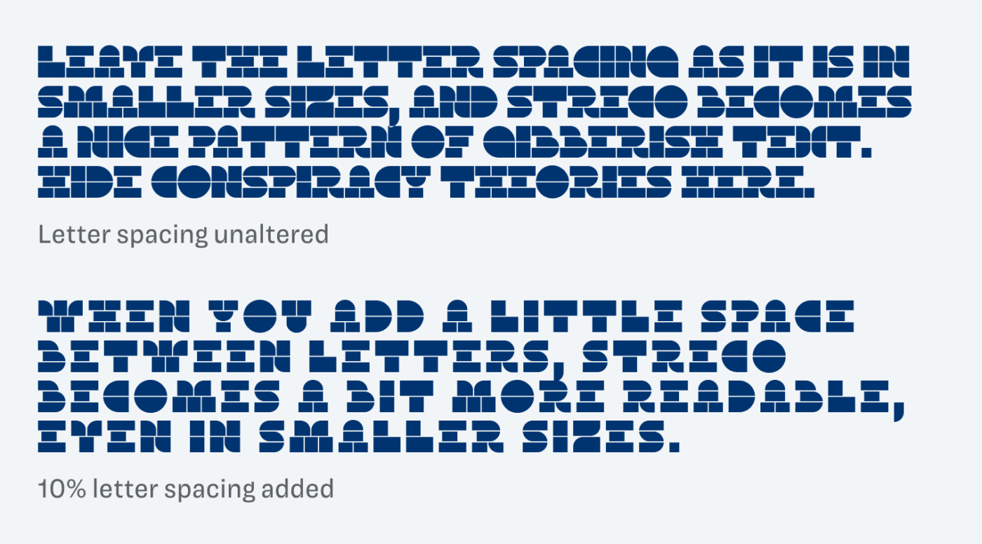 leave the letter spacing as it is in smaller sizes, and streco becomes a nice pattern of gibberish text. Hide conspiracy theories here. 10% letter spacing added: When you add a little space between letters, Streco becomes a bit more readable, even in smaller sizes.