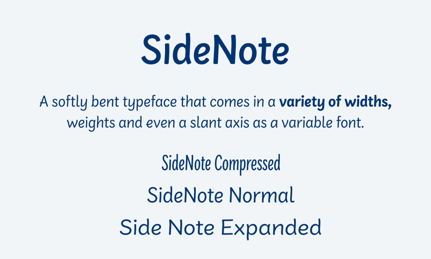 SideNote
A softly bent typeface that comes in a variety of widths, weights and even a slant axis as a variable font.
Side Note Compressed
SideNote Normal
Side Note Expanded