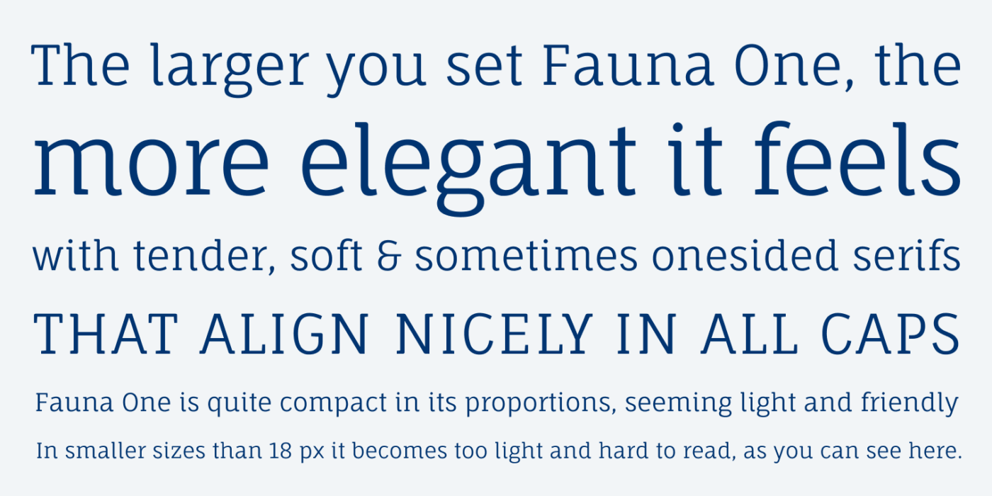 The larger you set Fauna One, the more elegant it feels
with tender, soft & sometimes onesided serifs THAT ALIGN NICELY IN ALL CAPS
Fauna One is quite compact in its proportions, seeming light and friendly In smaller sizes than 18 px it becomes too light and hard to read, as you can see here