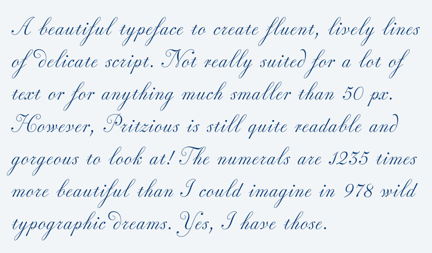 A beautiful typeface to create fluent, lively lines of delicate script. Not really suited for a lot of text or for anything much smaller than 50 px. However, Pritzious is still quite readable and gorgeous to look at! The numerals are 1235 times more beautiful than I could imagine in 978 wild typographic dreams. Yes, I have those.