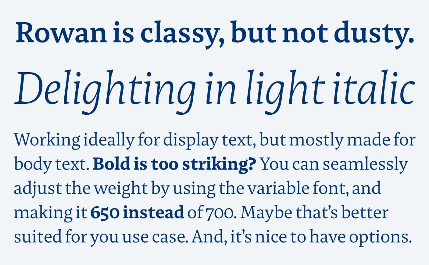 Rowan is classy, but not dusty. Delighting in light italic. Working ideally for display text, but mostly made for body text. Bold is too striking? You can seamlessly adjust the weight by using the variable font, and making it 650 instead of 700. Maybe that's better suited for you use case. And, it's nice to have options.