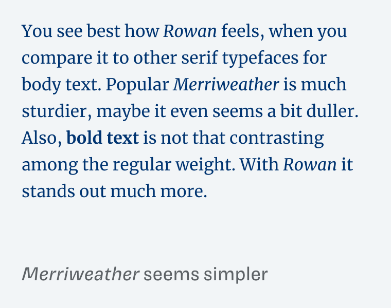 Merriweather seems simpler. You see best how Rowan feels, when you compare it to other serif typefaces for body text. Popular Merriweather is much sturdier, maybe it even seems a bit duller. Also, bold text is not that contrasting among the regular weight. With Rowan it stands out much more.
