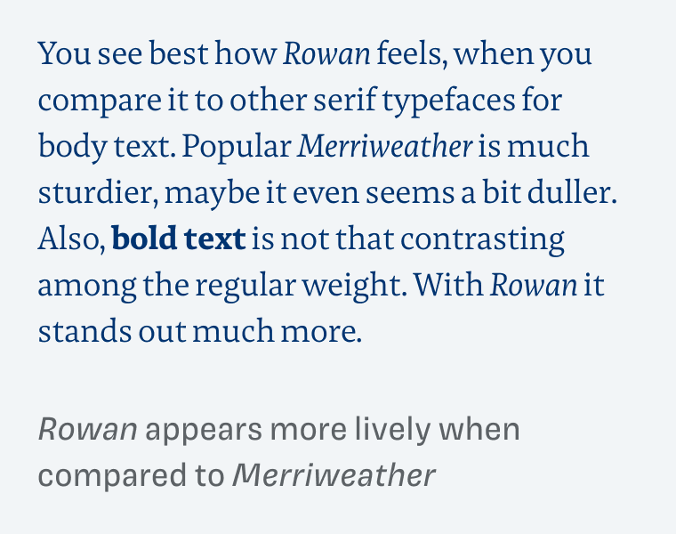 Rowan appears more lively when compared to Merriweather. You see best how Rowan feels, when you compare it to other serif typefaces for body text. Popular Merriweather is much sturdier, maybe it even seems a bit duller. Also, bold text is not that contrasting among the regular weight. With Rowan it stands out much more.