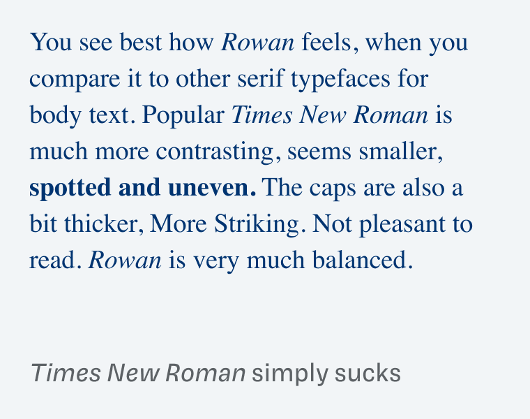 Times New Roman simply sucks: You see best how Rowan feels, when you compare it to other serif typefaces for body text. Popular Times New Roman is much more contrasting, seems smaller, spotted and uneven. The caps are also a bit thicker, More Striking. Not pleasant to read. Rowan is very much balanced.