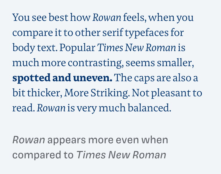 Rowan appears more even when compared to Times New Roman: 
You see best how Rowan feels, when you compare it to other serif typefaces for body text. Popular Times New Roman is much more contrasting, seems smaller, spotted and uneven. The caps are also a bit thicker, More Striking. Not pleasant to read. Rowan is very much balanced.