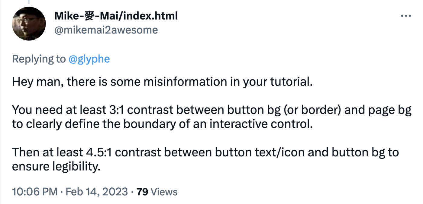 Mike-麥-Mai/index.html
@mikemai2awesome
Replying to @glyphe

Hey man, there is some misinformation in your tutorial.

You need at least 3:1 contrast between button bg (or border) and page bg to clearly define the boundary of an interactive control.

Then at least 4.5:1 contrast between button text/icon and button bg to ensure legibility.

10:06 PM · Feb 14, 202