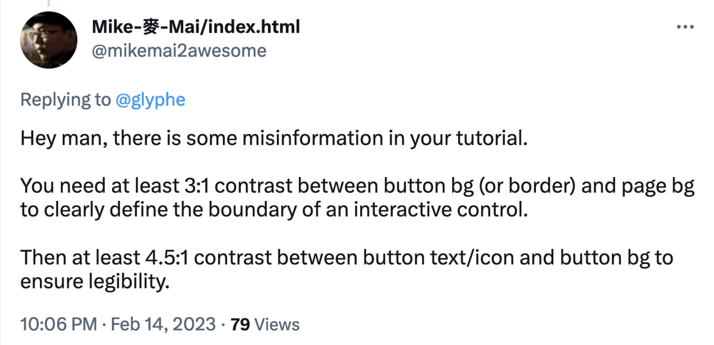 Mike-麥-Mai/index.html @mikemai2awesome Replying to @glyphe  Hey man, there is some misinformation in your tutorial.  You need at least 3:1 contrast between button bg (or border) and page bg to clearly define the boundary of an interactive control.  Then at least 4.5:1 contrast between button text/icon and button bg to ensure legibility.  10:06 PM · Feb 14, 202