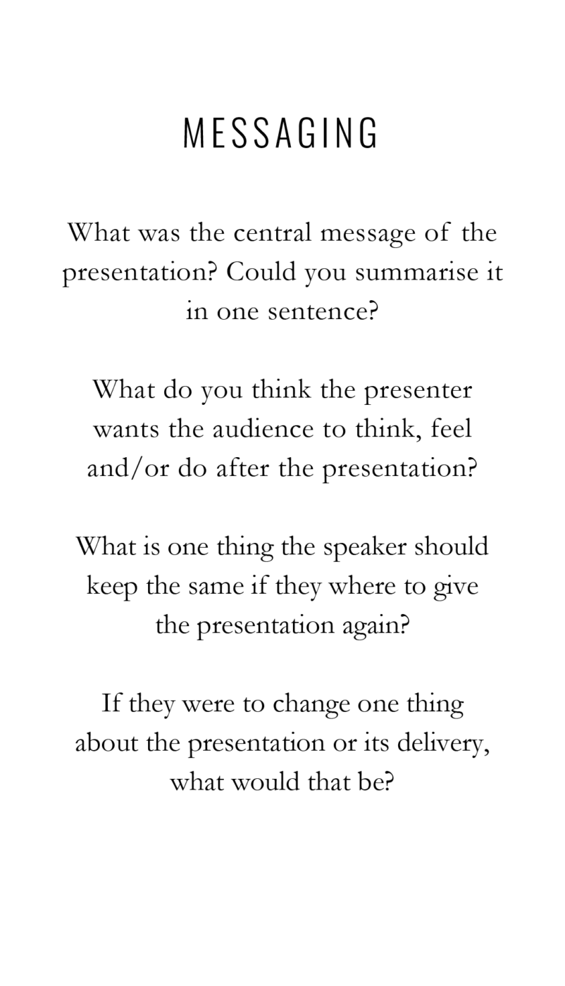 MESSAGING What was the central message of the presentation? Could you summarise it in one sentence? What do you think the presenter wants the audience to think, feel and /or do after the presentation? What is one thing the speaker should keep the same if they where to give the presentation again? If they were to change one thing about the presentation or its delivery, what would that be?