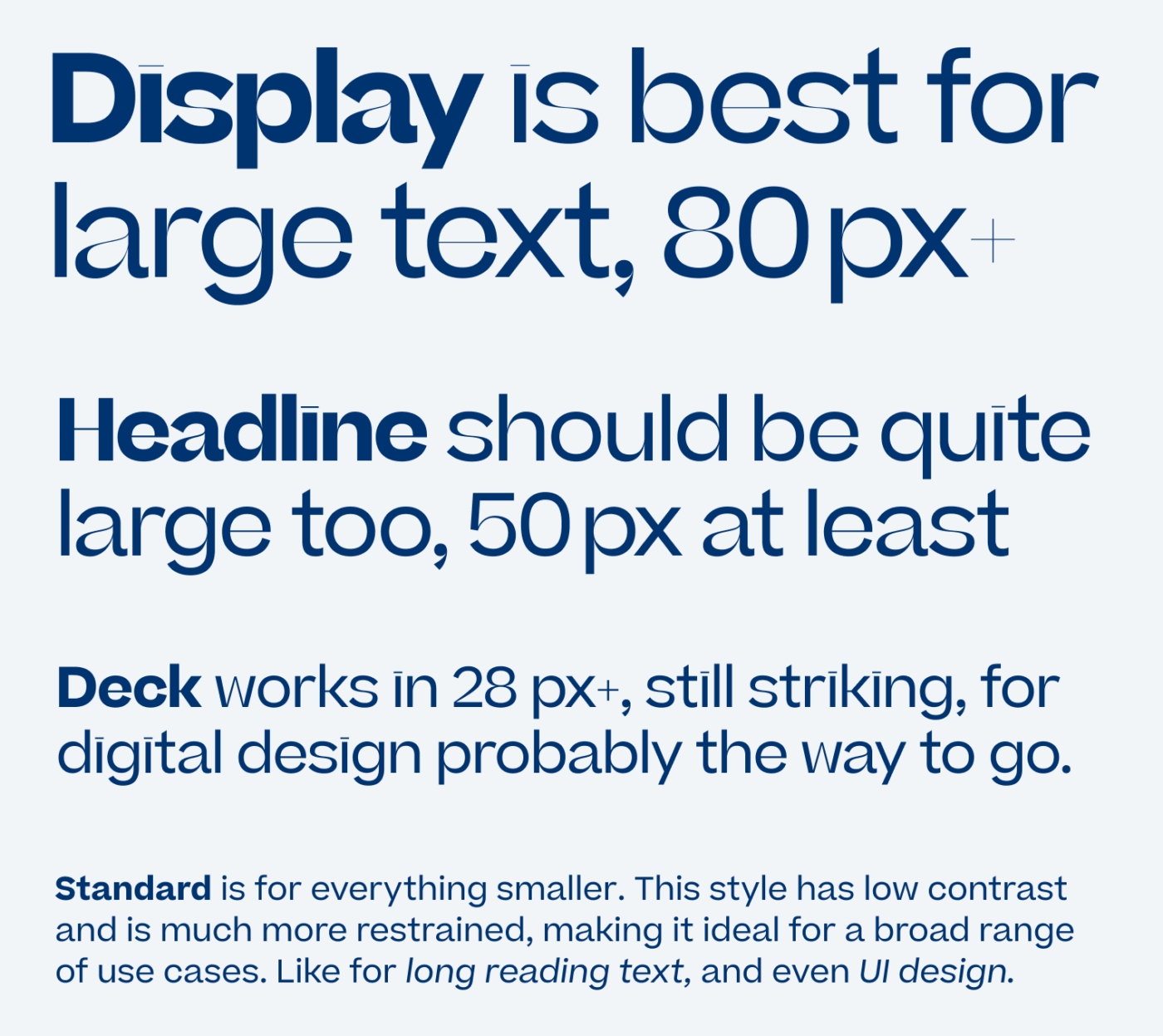 Display is best for large toxt, 80px Headline should be quite large too, 50 px at least
Deck works in 28 px+, still striking, for digital design probably the way to go.
Standard is for everything smaller. This style has low contrast and is much more restrained, making it ideal for a broad range of use cases. Like for long reading text, and even UI design.