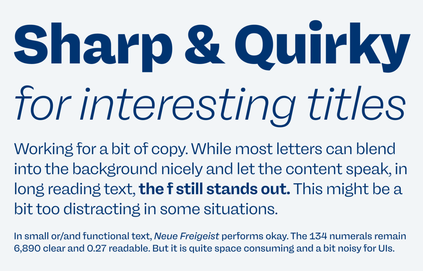 Sharp & Quirky for interesting titles
Working for a bit of copy. While most letters can blend into the background nicely and let the content speak, in long reading text, the f still stands out. This might be a bit too distracting in some situations.
In small or/and functional text, Neue Freigeist performs okay. The 134 numerals remain 6,890 clear and 0.27 readable. But it is quite space consuming and a bit noisy for UIs.