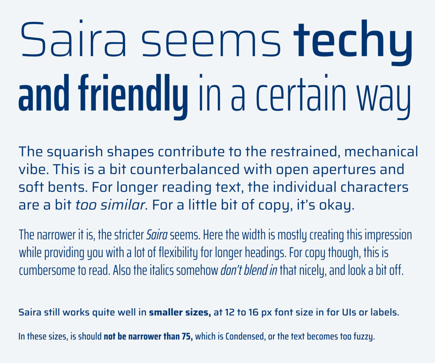 Saira seems techy and friendly in a certain way
The squarish shapes contribute to the restrained, mechanical vibe. This is a bit counterbalanced with open apertures and soft bents. For longer reading text, the individual characters are a bit too similar. For a little bit of copy, it's okay.
The narrower it is, the stricter Saira seems. Here the width is mostly creating this impression while providing you with a lot of flexibility for longer headings. For copy though, this is cumbersome to read. Also the italics somehow don't blend in that nicely, and look a bit off.
Saira still works quite well in smaller sizes, at 12 to 16 px font size in for UIs or labels.
In these sizes, is should not be narrower than 75, which is Condensed, or the text becomes too fuzzy.