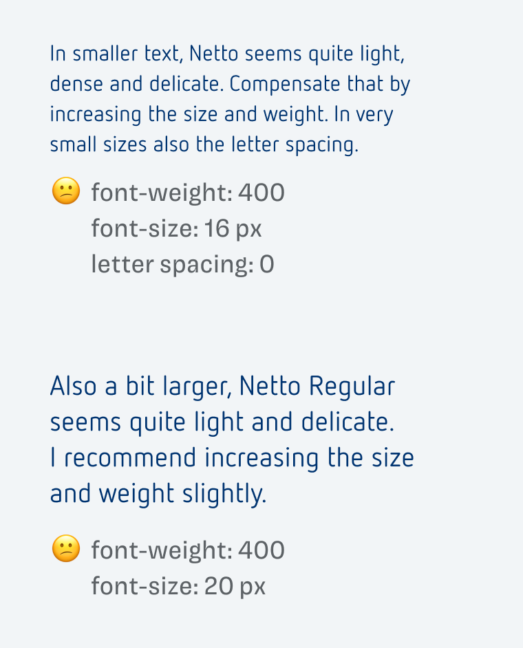 font-weight: 400
font-size: 16 px
letter spacing: 0
In smaller text, Netto seems quite light, dense and delicate. Compensate that by increasing the size and weight. In very small sizes also the letter spacing.

font-weight: 400
font-size: 20 px
Also a bit larger, Netto Regular seems quite light and delicate.
I recommend increasing the size and weight slightly.