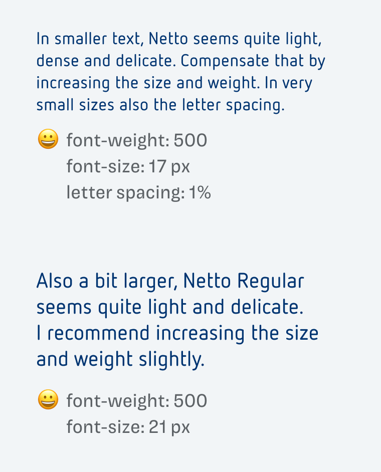 font-weight: 500
font-size: 17 px
letter spacing: 1%
In smaller text, Netto seems quite light, dense and delicate. Compensate that by increasing the size and weight. In very small sizes also the letter spacing.

font-weight: 500
font-size: 21 px
Also a bit larger, Netto Regular seems quite light and delicate.
I recommend increasing the size and weight slightly.