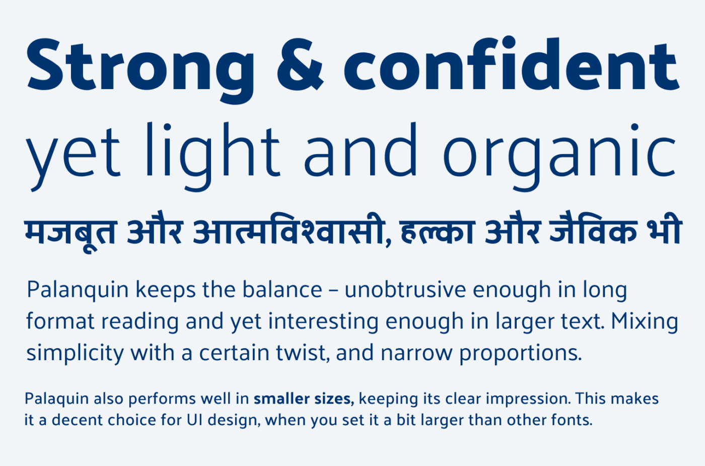 Strong & confident yet light and organic
Palanquin keeps the balance - unobtrusive enough in long format reading and yet interesting enough in larger text. Mixing simplicity with a certain twist, and narrow proportions.
Palaquin also performs well in smaller sizes, keeping its clear impression. This makes it a decent choice for UI design, when you set it a bit larger than other fonts.