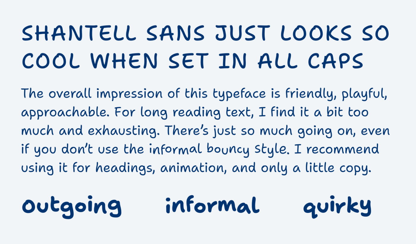 Shantell sans just looks so cool when set in All caps. The overall impression of this typeface is friendly, playful, approachable. For long reading text, I find it a bit too much and exhausting. There’s just so much going on, even if you don’t use the informal bouncy style. I recommend using it for headings, animation, and only a little copy. Outgoing, informal, quirky