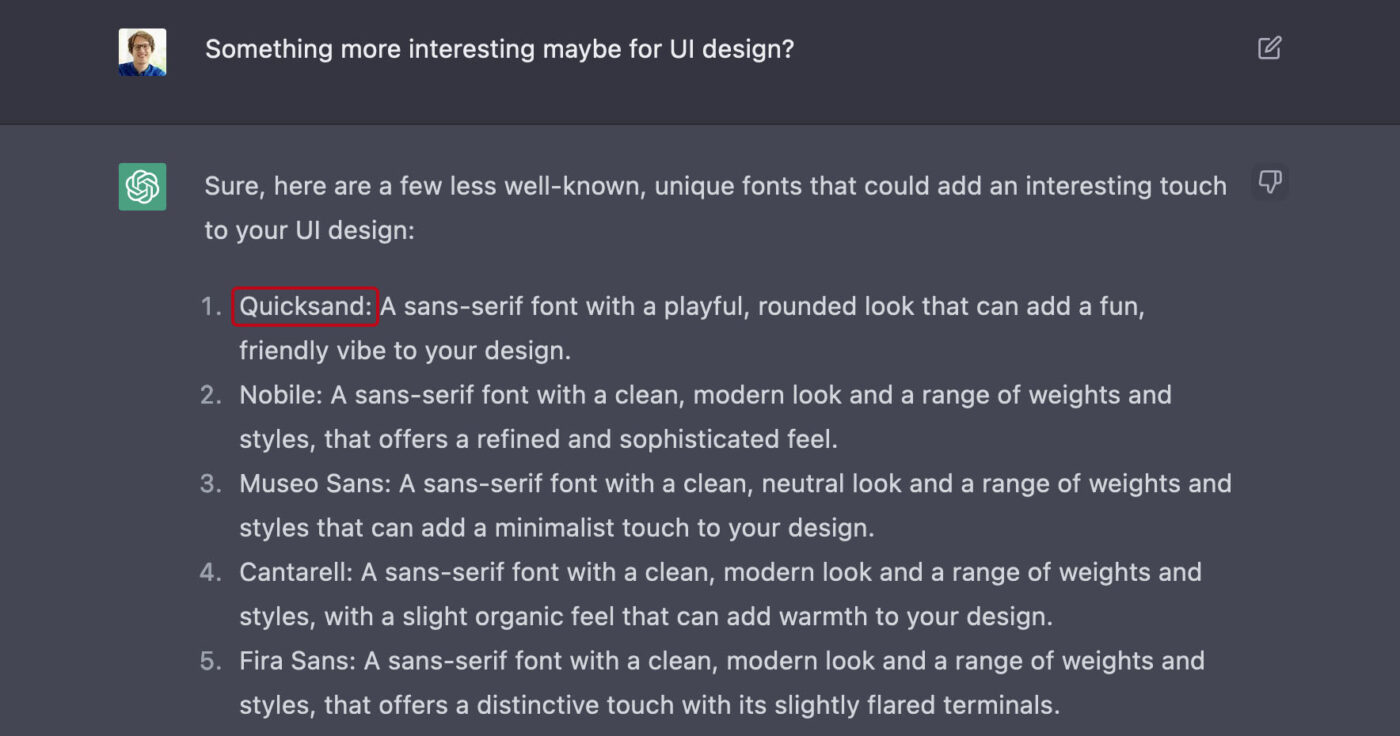 Something more interesting maybe for UI design?
Sure, here are a few less well-known, unique fonts that could add an interesting touch to your Ul design:
1. Quicksand: A sans-serif font with a playful, rounded look that can add a fun, friendly vibe to your design.
2. Nobile: A sans-serif font with a clean, modern look and a range of weights and styles, that offers a refined and sophisticated feel.
3. Museo Sans: A sans-serif font with a clean, neutral look and a range of weights and styles that can add a minimalist touch to your design.
4. Cantarell: A sans-serif font with a clean, modern look and a range of weights and styles, with a slight organic feel that can add warmth to your design.
5. Fira Sans: A sans-serif font with a clean, modern look and a range of weights and styles, that offers a distinctive touch with its slightly flared terminals.