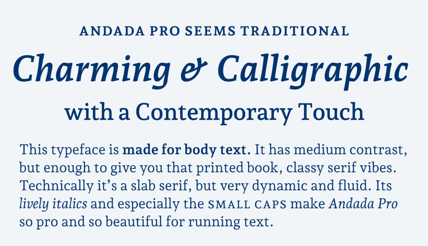 Andada Pro seems traditional Charming & Calligraphic with a Contemporary Touch. This typeface is made for body text. It has medium contrast, but enough to give you that printed book, classy serif vibes. Technically it’s a slab serif, but very dynamic and fluid. Its lively italics and especially the small caps make Andada Pro so pro and so beautiful for running text.