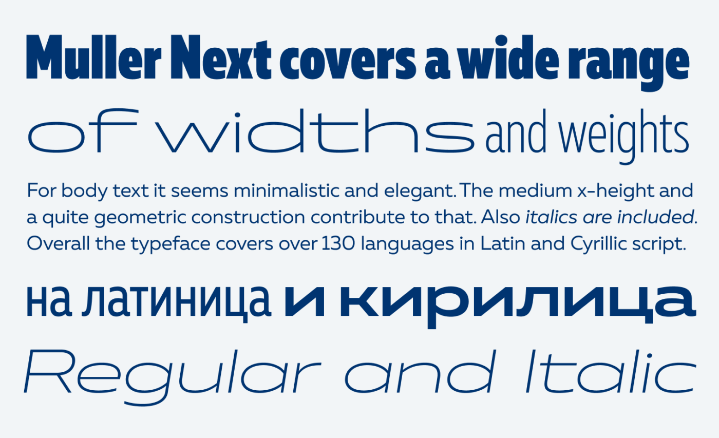 Muller Next covers a wide range of widths and weights For body text it seems minimalistic and elegant. The medium x-height and a quite geometric construction contribute to that. Also italics are included. Overall the typeface covers over 130 languages in Latin and Cyrillic script. на латиница и кирилица Regular and Italic