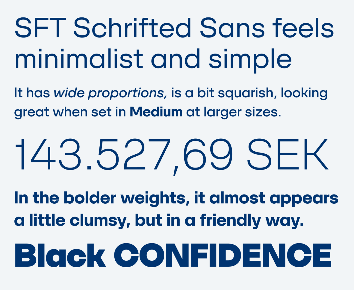 ST Schrifted Sans feels minimalist and simple
It has wide proportions, is a bit squarish, looking great when set in Medium at larger sizes.
143.527,69 SEK
In the bolder weights, it almost appears a little clumsy, but in a friendly way.
Black CONFIDENCE