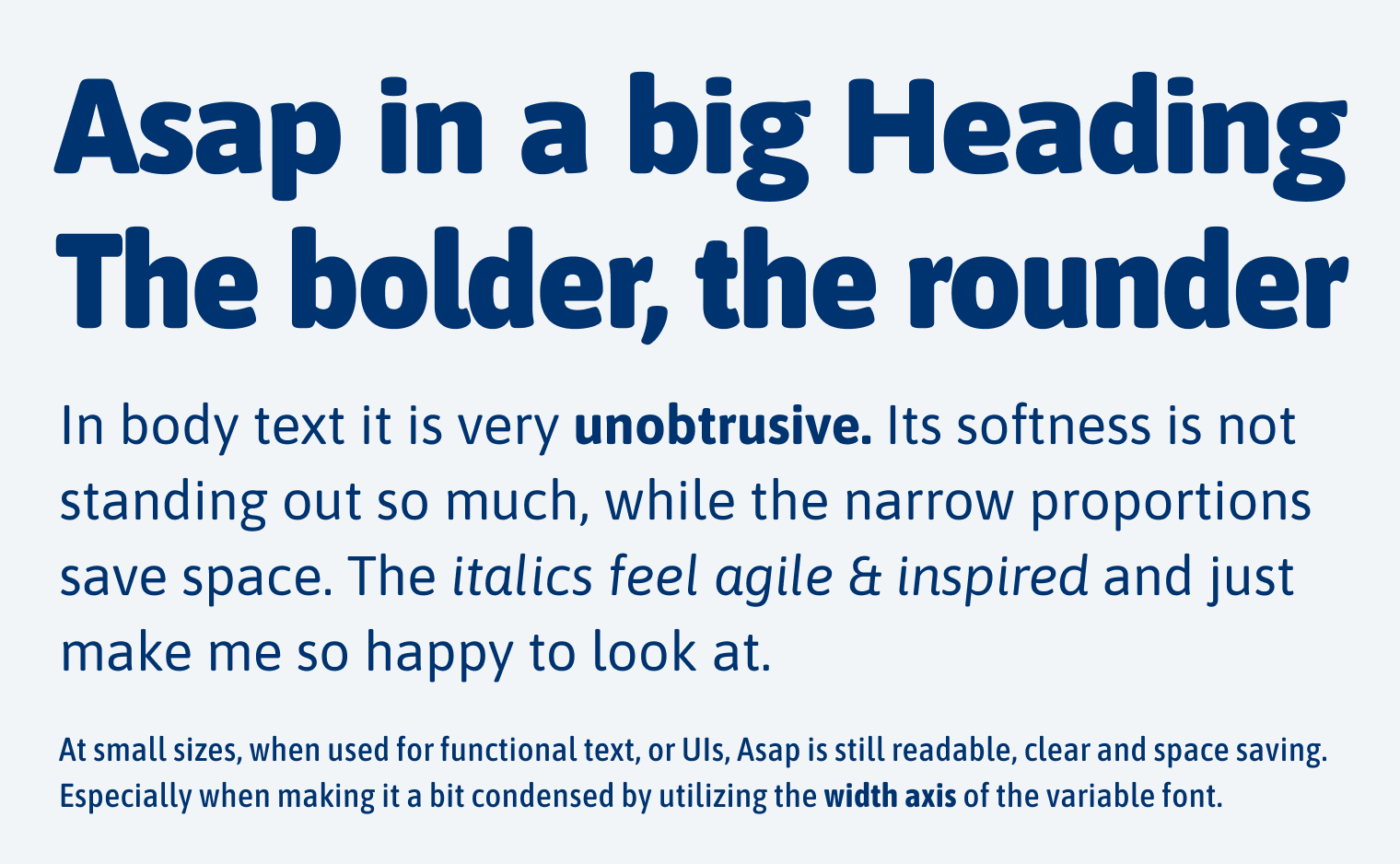 Asap in a big Heading The bolder, the rounder
In body text it is very unobtrusive. Its softness is not standing out so much, while the narrow proportions save space. The italics feel agile & inspired and just make me so happy to look at.
At small sizes, when used for functional text, or Uls, Asap is still readable, clear and space-saving.
Especially when making it a bit condensed by utilizing the width axis of the variable font.