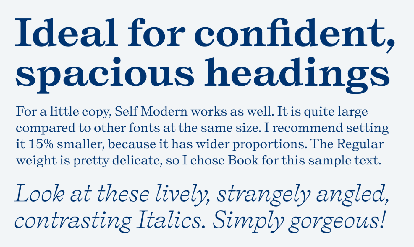 Ideal for confident, spacious headings. For a little copy, Self Modern works as well. It is quite large compared to other fonts at the same size. I recommend setting it 15% smaller, because it has wider proportions. The Regular weight is pretty delicate, so I chose Book for this sample text. Look at these lively, strangely angled, contrasting Italics. Simply gorgeous!