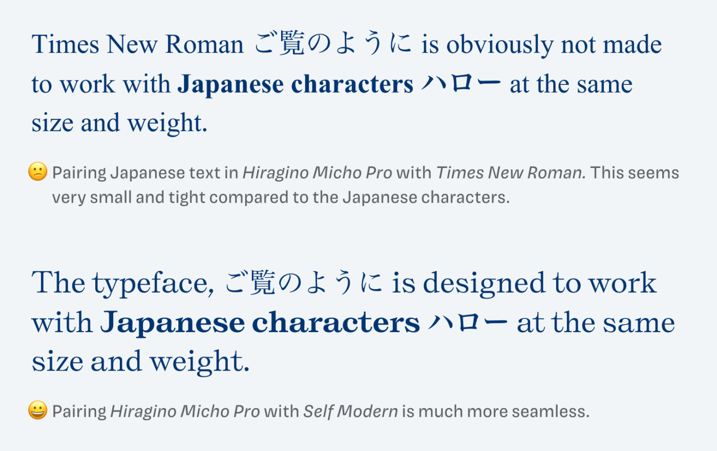Pairing Japanese text in Hiragino Micho Pro with Times New Roman. This seems very small and tight compared to the Japanese characters.
Times New Roman ご覧のように is obviously not made to work with Japanese characters ハロー at the same size and weight.
Pairing Hiragino Micho Pro with Self Modern is much more seamless.
Pairing Japanese text in Hiragino Micho Pro with Times New Roman. This seems very small and tight compared to the Japanese characters.

