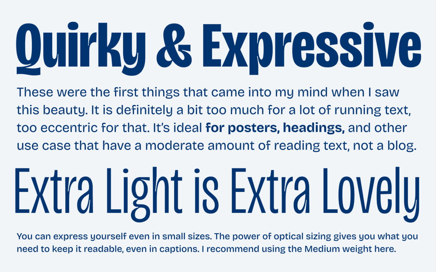 Quirky & Expressive

These were the first things that came into my mind when I saw this beauty. It is definitely a bit too much for a lot of running text, too eccentric for that. It’s ideal for posters, headings, and other use case that have a moderate amount of reading text, not a blog.

Extra Light is Extra Lovely

You can express yourself even in small sizes. The power of optical sizing gives you what you need to keep it readable, even in captions. I recommend using the Medium weight here.