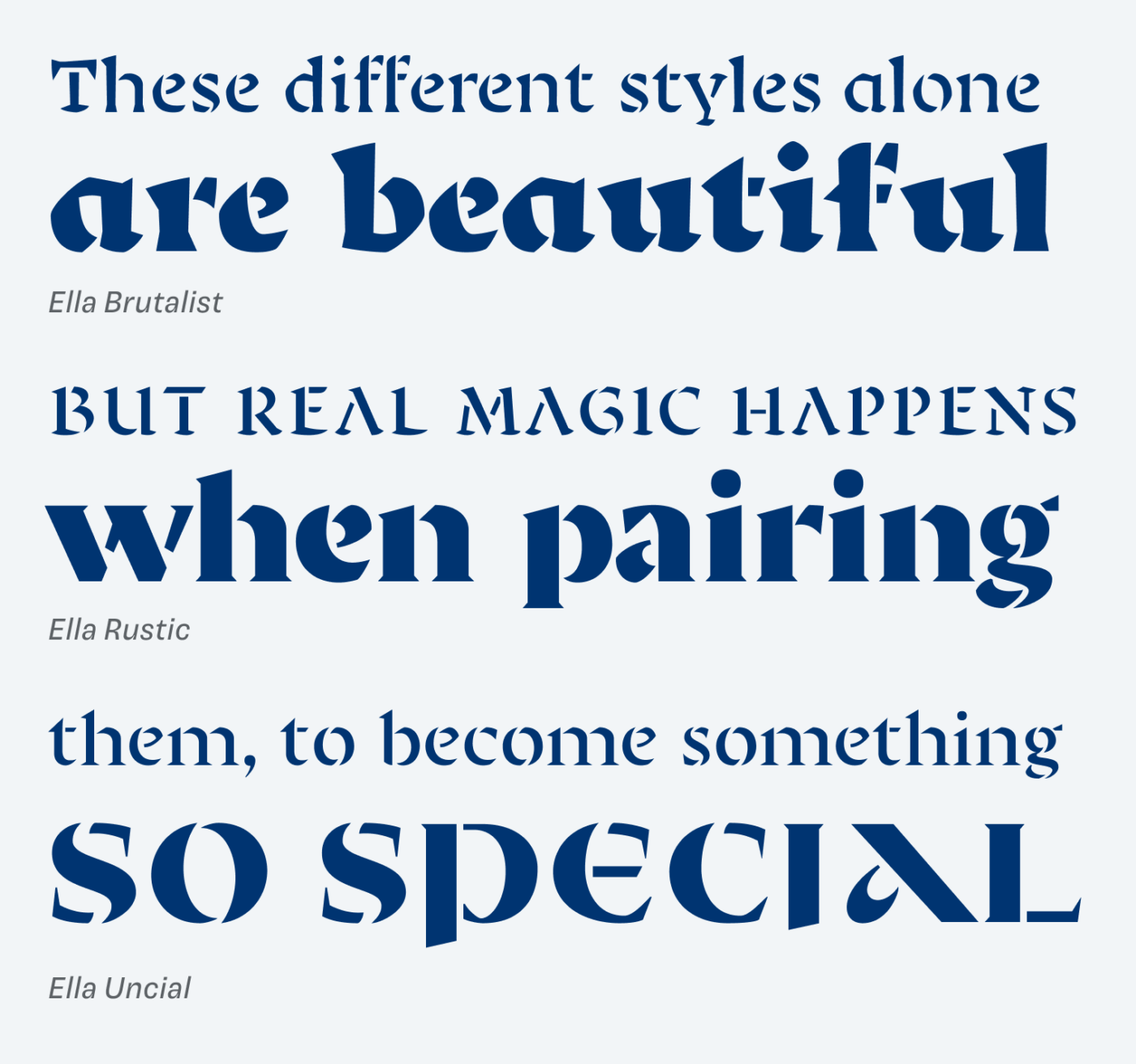 Ella Brutalist: These different styles alone are beautiful.
Ella Rustic: But real magic happens,
when pairing them.
Ella Uncial: To become something so special.