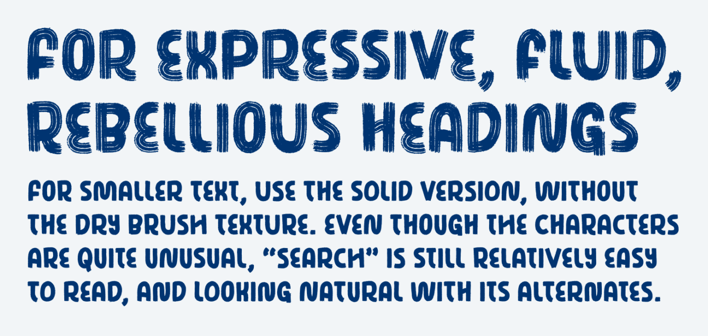 For expressive, fluid, rebellious headings. For smaller text, use the solid version, without the Dry brush texture. Even though The characters are quite Unusual, “Search” is still Relatively easy to read, and looking natural with its alternates.