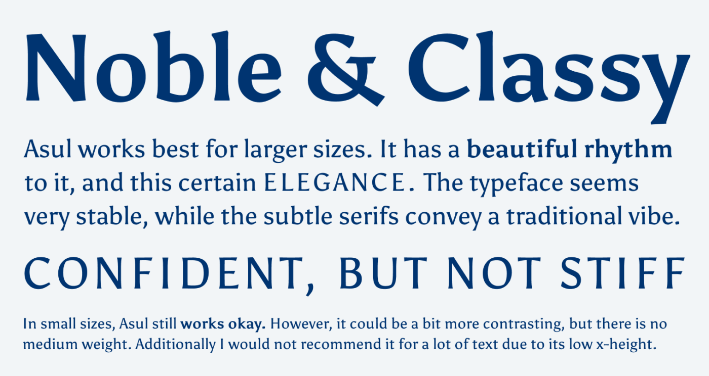 Noble & Classy Asul works best for lager sizes. It has a beautiful rhythm to it, and this certain elegance. The typeface seems very stable, while the subtle serifs convey a traditional vibe. Confident, but not stiff. In small sizes, Asul still works okay. However, it could be a bit more contrasting, but there is no medium weight. Additionally I would not recommend it for a lot of text due to its low x-height. 