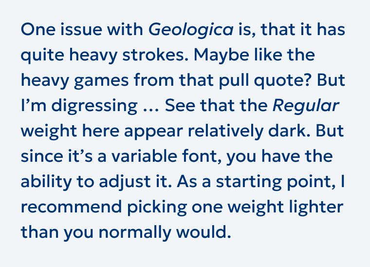 One issue with Geologica is, that it has quite heavy strokes. Maybe like the heavy games from that pull quote? But I'm digressing .. See that the Regular weight here appear relatively dark. But since it's a variable font, you have the ability to adjust it. As a starting point, I recommend picking one weight lighter than you normally would.