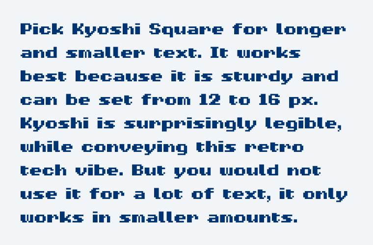 Pick Kyoshi Square for longer and smaller text. It works best because it is sturdy and can be set from 12 to 16 px. Kyoshi is surprisingly legible, while conveying this retro tech vibe. But you would not use it for a lot of text, it only works in smaller amounts.