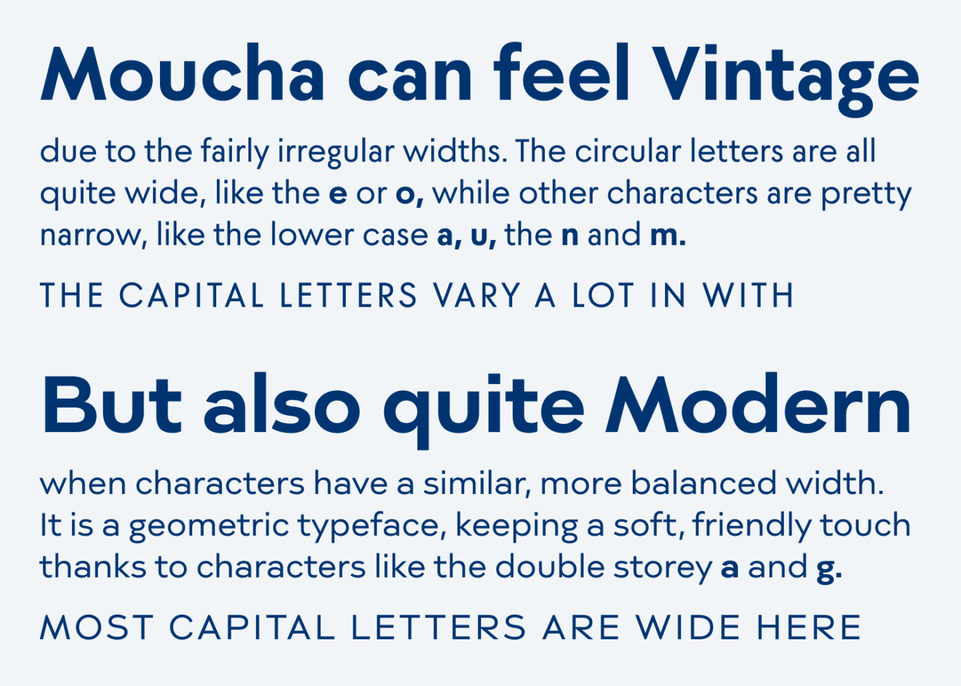 Moucha can feel Vintage due to the fairly irregular widths. The circular letters are all quite wide, like the e or o, while other characters are pretty narrow, like the lower case a, u, the n and m. The capital letters vary a lot in with.
But also quite Modern when characters have a similar, more balanced width. It is a geometric typeface, keeping a soft, friendly touch thanks to characters like the double storey a and g.
Most capital letters are wide here.