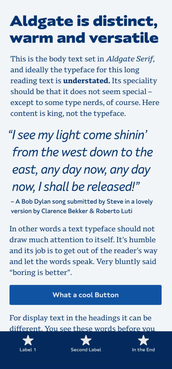 Aldgate is distinct, warm and versatile. Aldgate Sans used in the headline on a mobile phone, the body text is set in Aldgate Serif. A big quote in sans serif in the middel is taken from a Bob Dylan song, submitted by Steve in a lovely version by Clarence Bekker & Roberto Luti: "I see my light come shinin’ from the west down to the east, any day now, any day now, I shall be released!"