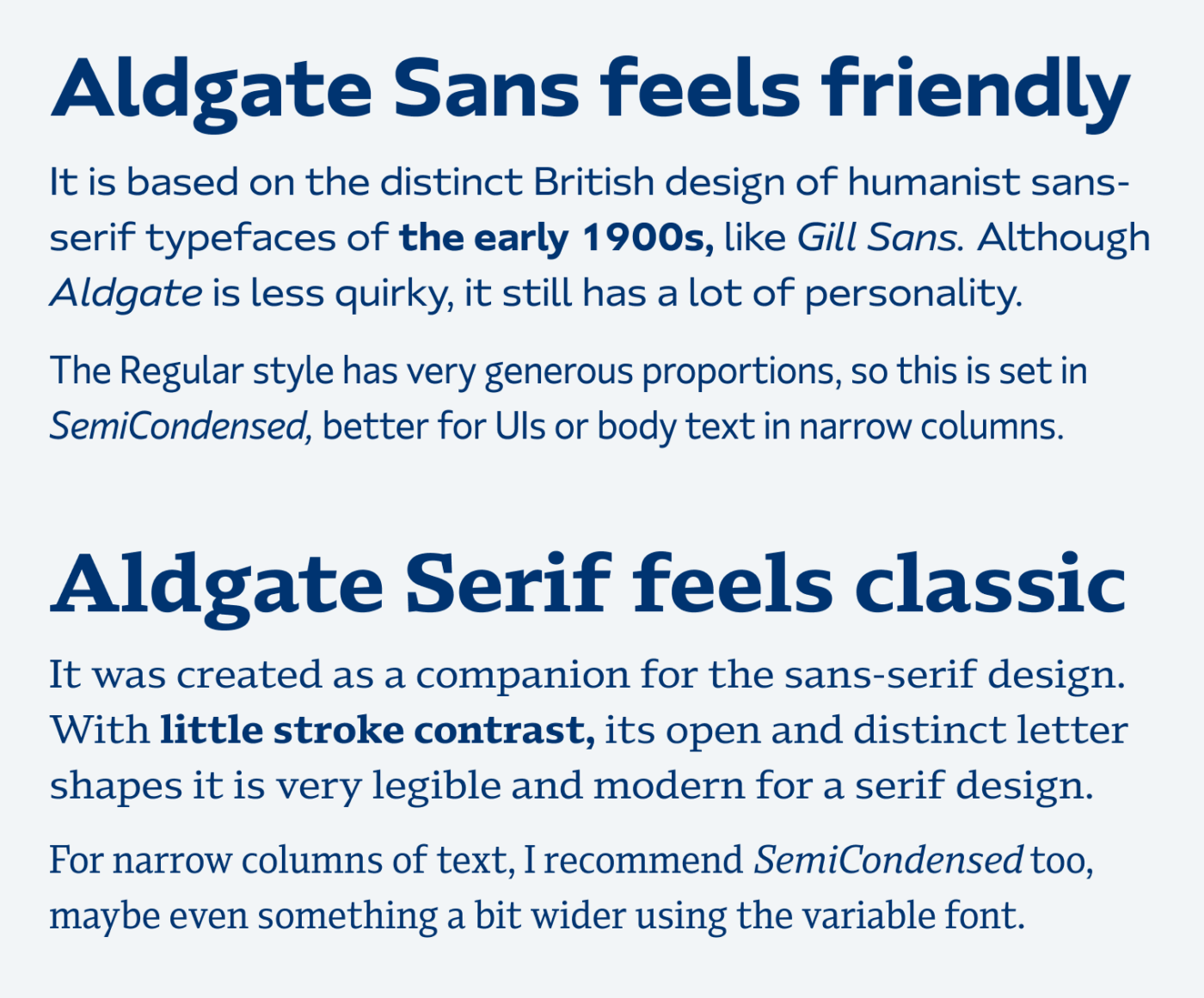 Aldgate Sans feels friendly. It is based on the distinct British design of humanist sans-serif typefaces of the early 1900s, like Gill Sans. Although Aldgate is less quirky, it still has a lot of personality. The Regular style has very generous proportions, so this is set in Semi Condensed, ideal for UI design or body text in narrow columns. Aldgate Serif feels classic. It was created as a companion for the sans-serif design. With little stroke contrast, its open and distinct letter shapes it is very legible and modern for a serif design. For narrow columns of text, I recommend SemiCondensed too, maybe even something a bit wider using the variable font.