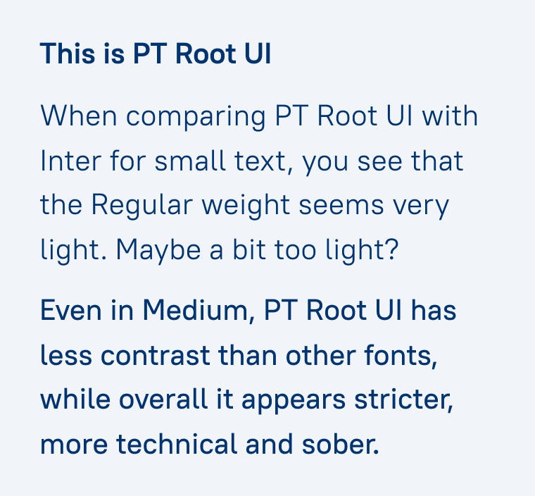 This is PT Root UI
When comparing PT Root Ul with Inter for small text, you see that the Regular weight seems very light. Maybe a bit too light?
Even in Medium, PT Root Ul has less contrast than other fonts, while overall it appears stricter, more technical and sober.
