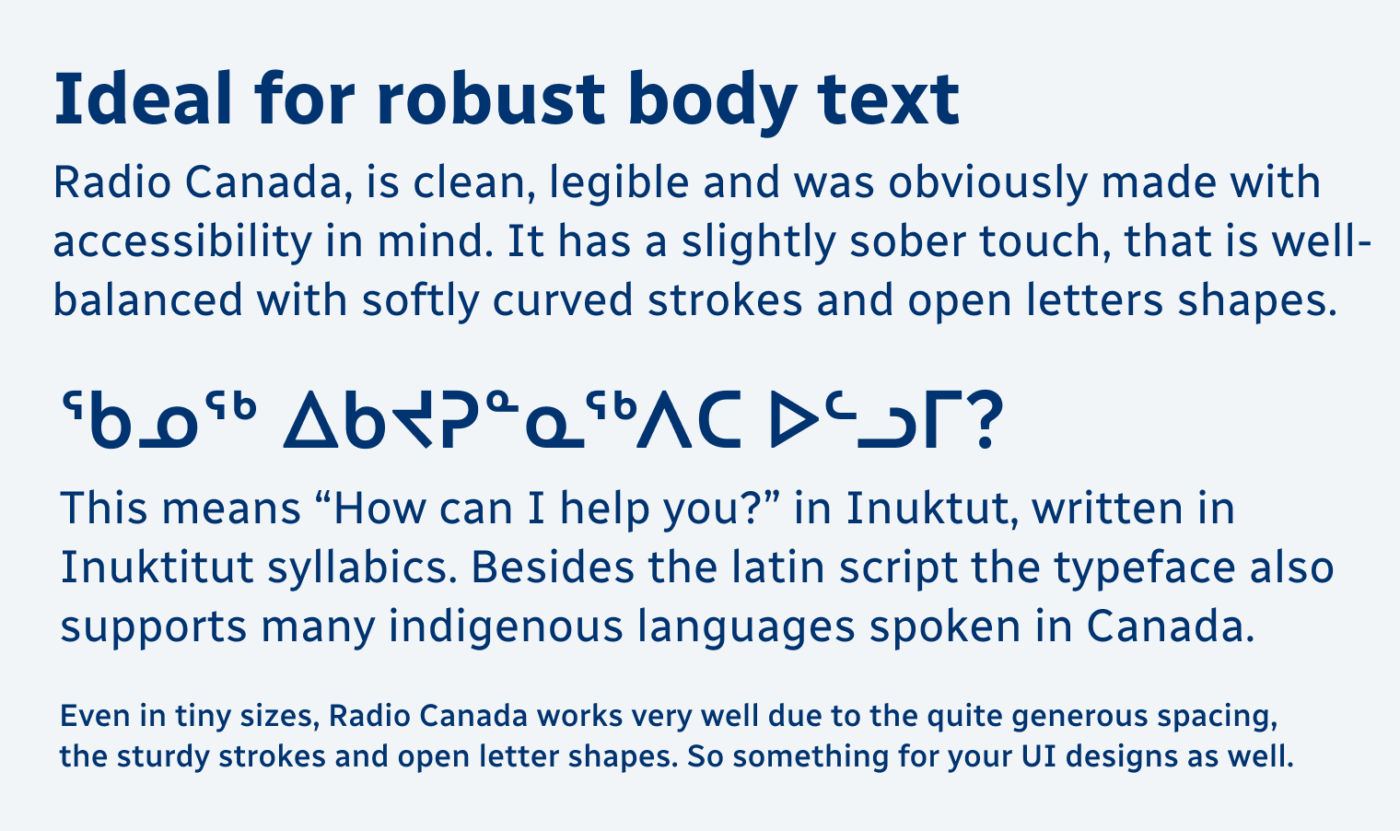 Ideal for robust body text Radio Canada, is clean, legible and was obviously made with accessibility in mind. It has a slightly sober touch, that is well-balanced with softly curved strokes and open letters shapes.

ᖃᓄᖅ ᐃᑲᔪᕈᓐᓇᖅᐱᑕ ᐅᓪᓗᒥ? This means “How can I help you?” in Inuktut, written in Inuktitut syllabics. Besides the latin script the typeface also supports many indigenous languages spoken in Canada. Even in tiny sizes, Radio Canada works very well due to the quite generous spacing, the sturdy strokes and open letter shapes. So something for your UI designs as well.