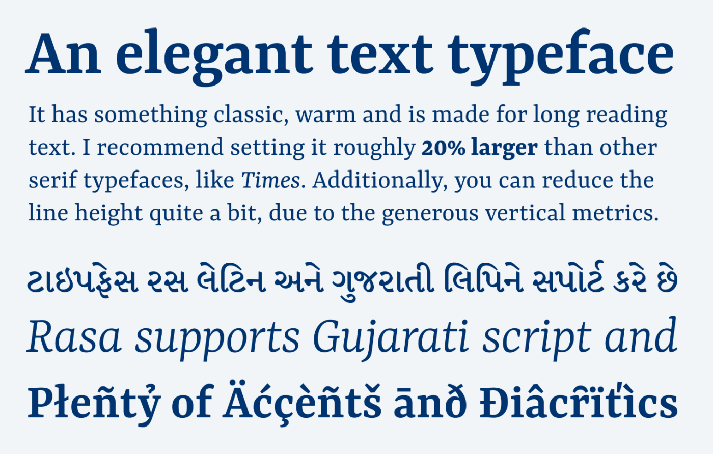 An elegant text typeface It has something classic, warm and is made for long reading text. I recommend setting it roughly 20% larger than other serif typefaces, like Times. Additionally, you can reduce the line height quite a bit, due to the generous vertical metrics. ટાઇપફેસ રસ લેટિન અને ગુજરાતી લિપિને સપોર્ટ કરે છે Rasa supports Gujarati script and plenty of Accents and diacritics