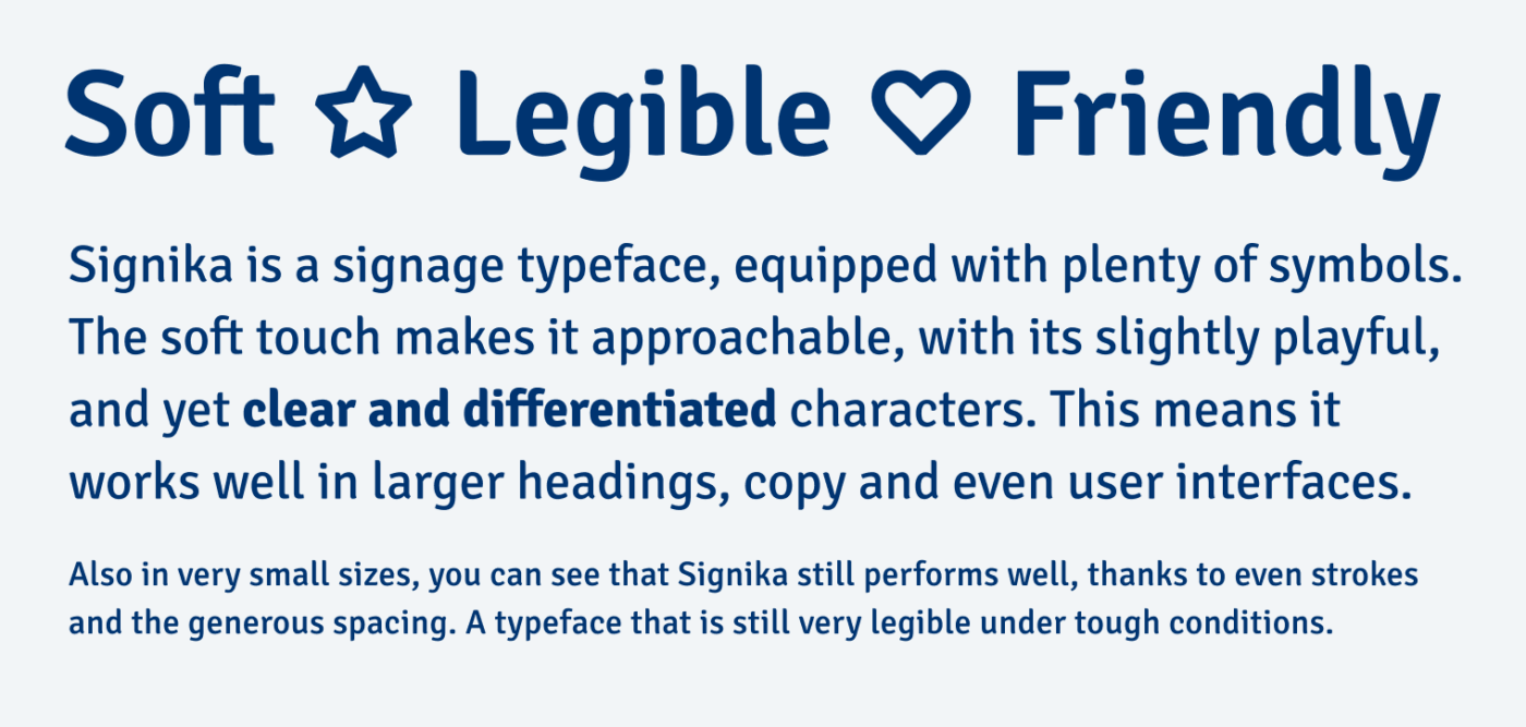 Soft, Legible, Friendly

Signika is a signage typeface, equipped with plenty of symbols. The soft touch makes it approachable, with its slightly playful, and yet clear and differentiated characters. This means it works well in larger headings, copy and even user interfaces.

Also in very small sizes, you can see that Signika still performs well, thanks to even strokes and the generous spacing. A typeface that is still very legible under tough conditions.