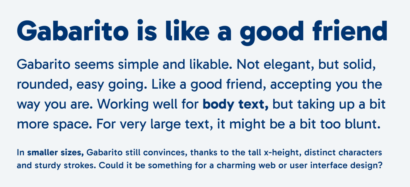 Gabarito is like a good friend Gabarito seems simple and likable. Not elegant, but solid, rounded, easy going. Like a good friend, accepting you the way you are. Working well for body text, but taking up a bit more space. For very large text, it might be a bit too blunt. In smaller sizes, Gabarito still convinces, thanks to the tall x-height, distinct characters and sturdy strokes. Could it be something for a charming web or user interface design?