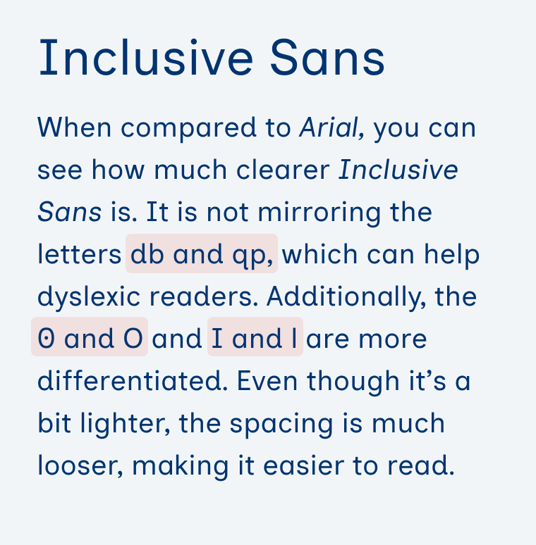 Inclusive Sans When compared to Arial, you can see how much clearer Inclusive Sans is. It is not mirroring the letters db and qp, which can help dyslexic readers. Additionally, the 0 and O and I and l are more differentiated. Even though it’s a bit lighter, the spacing is much looser, making it easier to read.