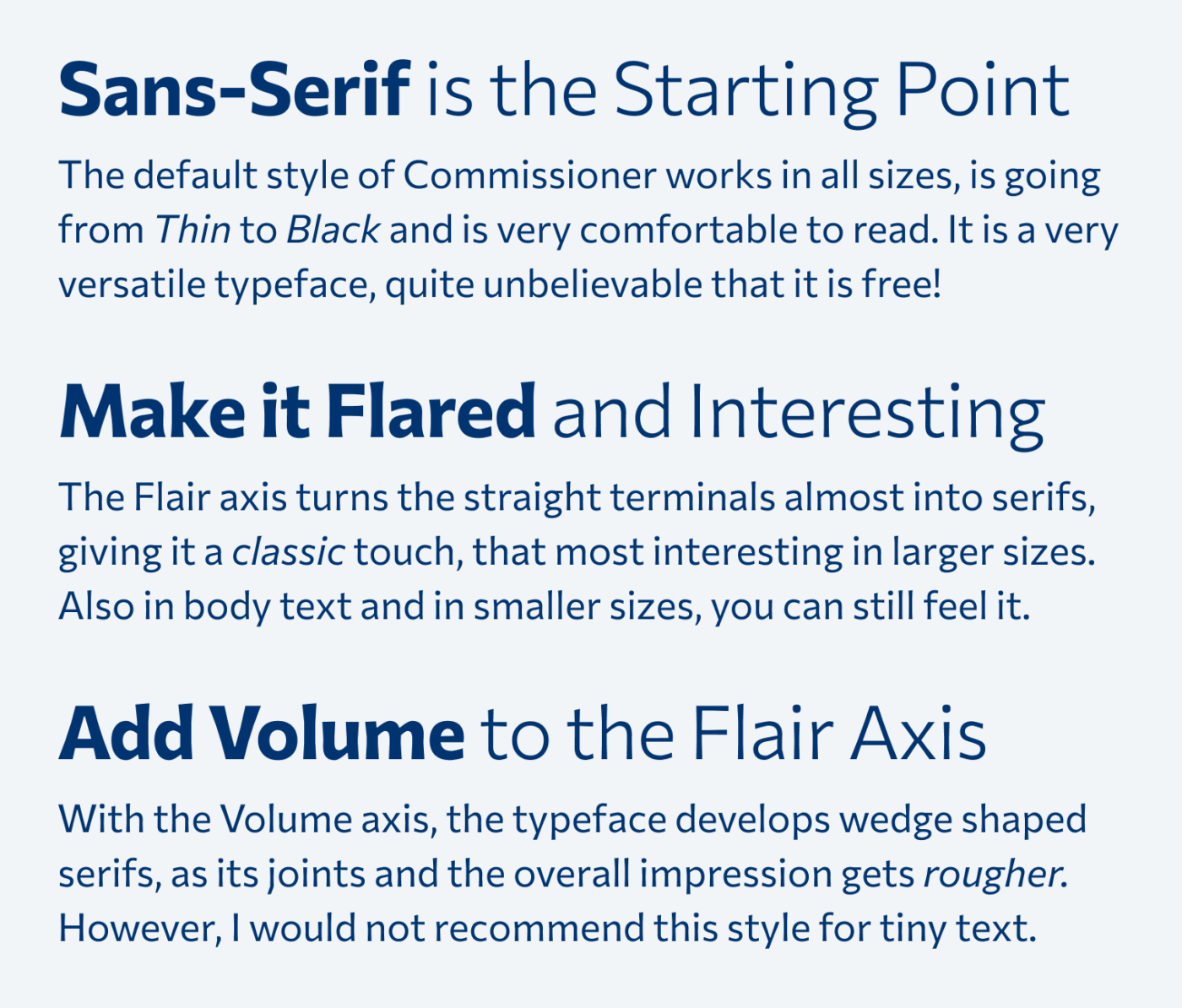 Sans-Serif is the Starting Point. The default style of Commissioner works in all sizes, is going from Thin to Black and is very comfortable to read. It is a very versatile typeface, quite unbelievable that it is free!

Make it Flared and Interesting. The Flare axis turns the straight terminals almost into serifs, giving it a classic touch, that most interesting in larger sizes. Also in body text and in smaller sizes, you can still feel it.

Add Volume to the Flare Axis. With the Volume axis, the typeface develops wedge shaped serifs, as its joints and the overall impression gets rougher. However, I would not recommend this style for tiny text.